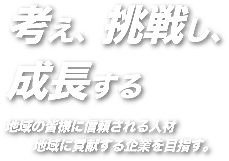 考え、挑戦し、成長する 地域の皆様に信頼される人材 地域に貢献する企業を目指す。